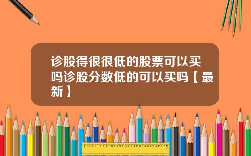 诊股得很很低的股票可以买吗诊股分数低的可以买吗【最新】