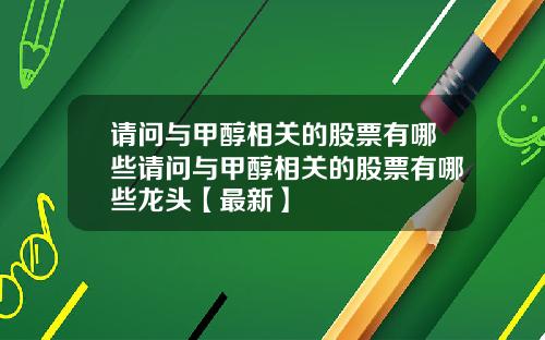 请问与甲醇相关的股票有哪些请问与甲醇相关的股票有哪些龙头【最新】