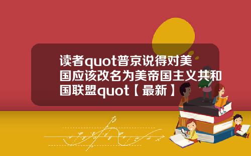 读者quot普京说得对美国应该改名为美帝国主义共和国联盟quot【最新】