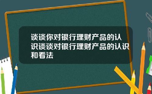 谈谈你对银行理财产品的认识谈谈对银行理财产品的认识和看法