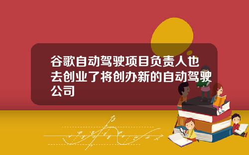 谷歌自动驾驶项目负责人也去创业了将创办新的自动驾驶公司