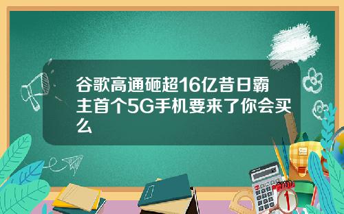 谷歌高通砸超16亿昔日霸主首个5G手机要来了你会买么