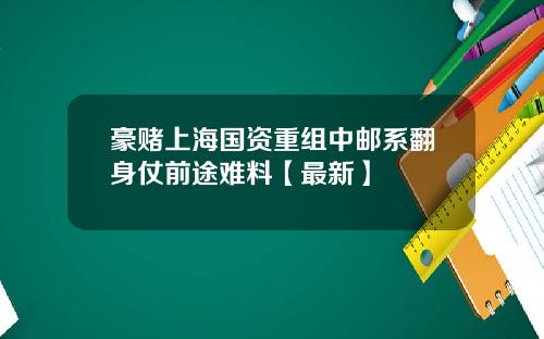 豪赌上海国资重组中邮系翻身仗前途难料【最新】