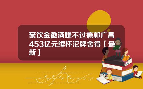 豪饮金徽酒嫌不过瘾郭广昌453亿元续杯沱牌舍得【最新】