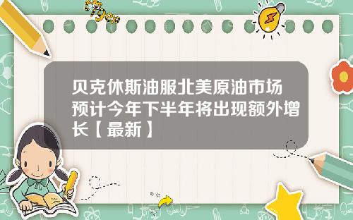 贝克休斯油服北美原油市场预计今年下半年将出现额外增长【最新】