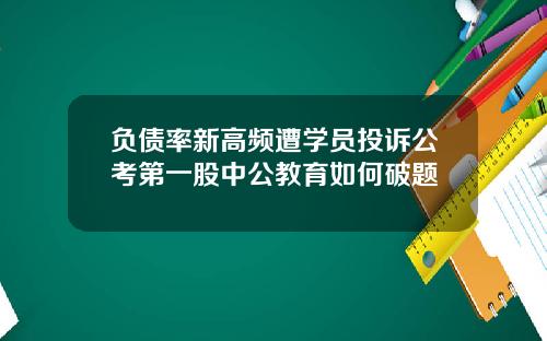 负债率新高频遭学员投诉公考第一股中公教育如何破题