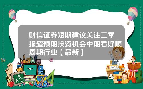 财信证券短期建议关注三季报超预期投资机会中期看好顺周期行业【最新】