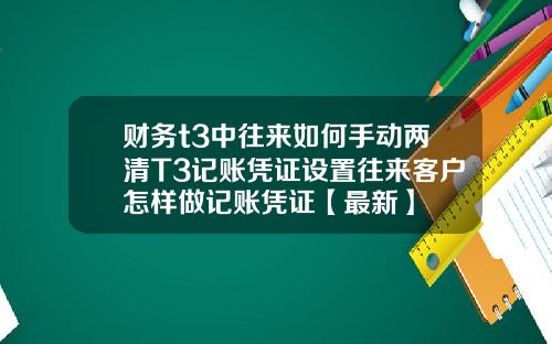财务t3中往来如何手动两清T3记账凭证设置往来客户怎样做记账凭证【最新】