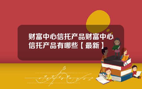 财富中心信托产品财富中心信托产品有哪些【最新】