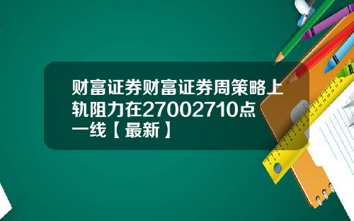 财富证券财富证券周策略上轨阻力在27002710点一线【最新】