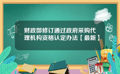 财政部修订通过政府采购代理机构资格认定办法【最新】