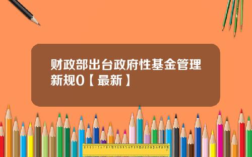 财政部出台政府性基金管理新规0【最新】