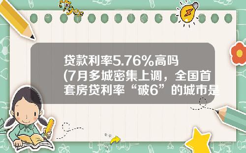 贷款利率5.76%高吗 (7月多城密集上调，全国首套房贷利率“破6”的城市是它)