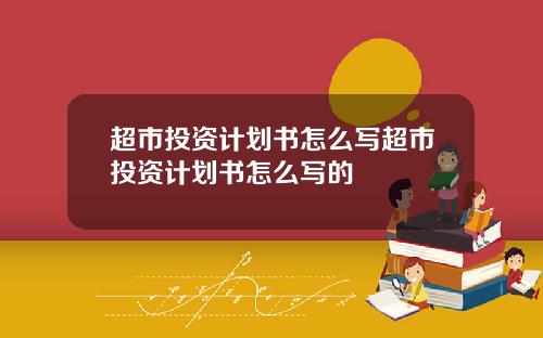 超市投资计划书怎么写超市投资计划书怎么写的