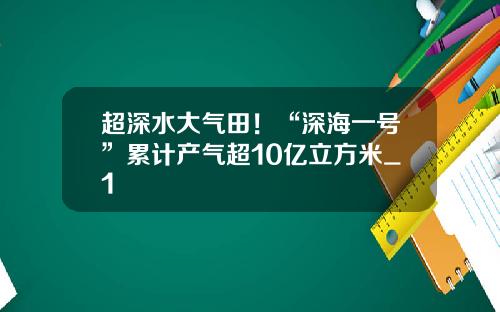 超深水大气田！“深海一号”累计产气超10亿立方米_1