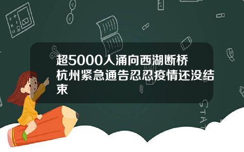 超5000人涌向西湖断桥杭州紧急通告忍忍疫情还没结束