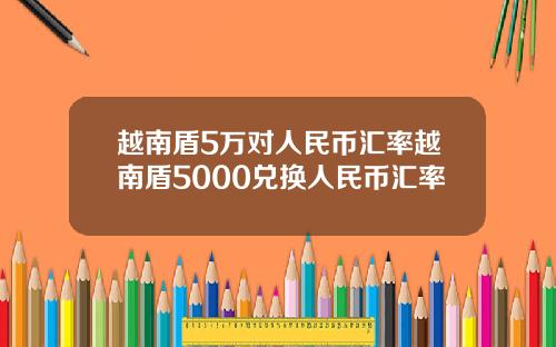 越南盾5万对人民币汇率越南盾5000兑换人民币汇率