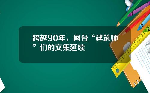 跨越90年，闽台“建筑师”们的交集延续
