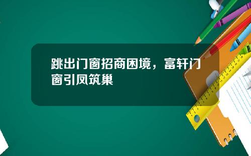 跳出门窗招商困境，富轩门窗引凤筑巢