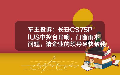 车主投诉：长安CS75PlUS中控台异响，门窗雨水问题，请企业的领导尽快帮我解决问题