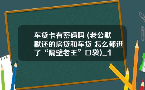 车贷卡有密码吗 (老公默默还的房贷和车贷 怎么都进了“隔壁老王”口袋)_1