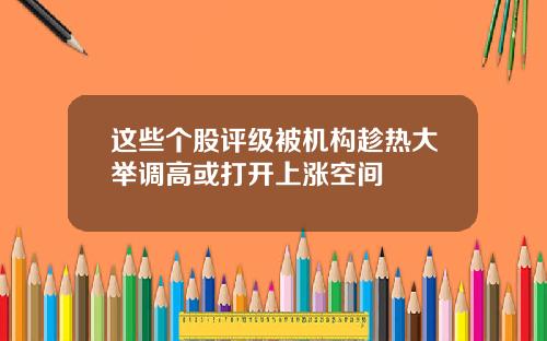 这些个股评级被机构趁热大举调高或打开上涨空间