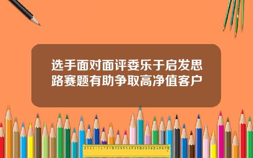 选手面对面评委乐于启发思路赛题有助争取高净值客户
