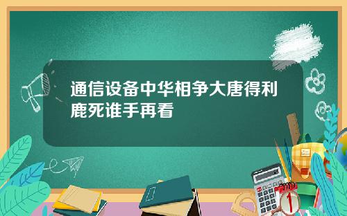 通信设备中华相争大唐得利鹿死谁手再看