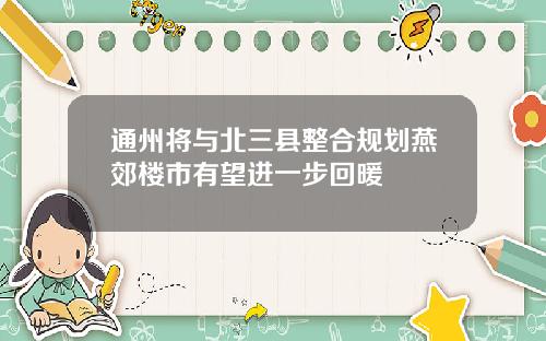 通州将与北三县整合规划燕郊楼市有望进一步回暖