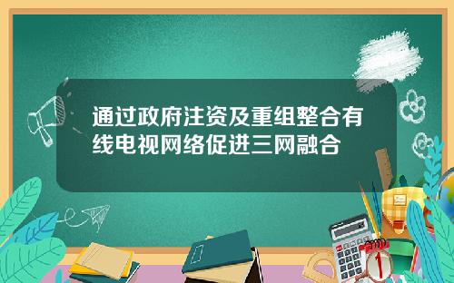 通过政府注资及重组整合有线电视网络促进三网融合