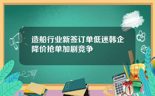 造船行业新签订单低迷韩企降价抢单加剧竞争