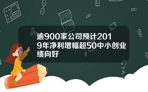 逾900家公司预计2019年净利增幅超50中小创业绩向好
