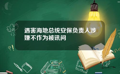 遇害海地总统安保负责人涉嫌不作为被讯问