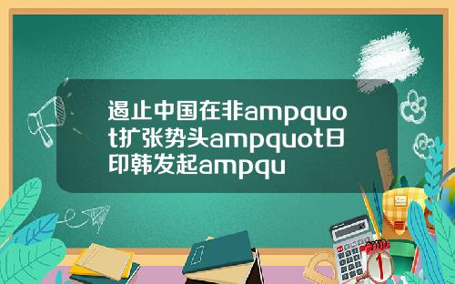 遏止中国在非ampquot扩张势头ampquot日印韩发起ampqu
