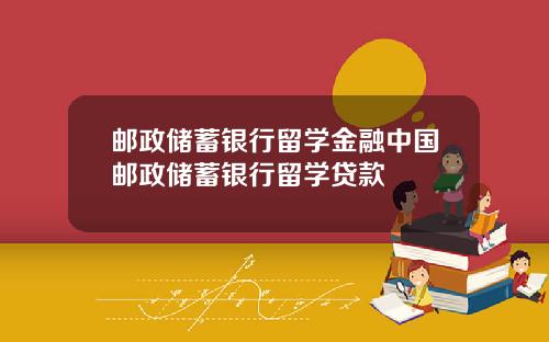 邮政储蓄银行留学金融中国邮政储蓄银行留学贷款