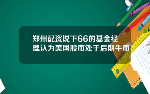 郑州配资说下66的基金经理认为美国股市处于后期牛市