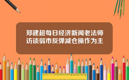 郑建超每日经济新闻老法师访谈弱市反弹减仓操作为主
