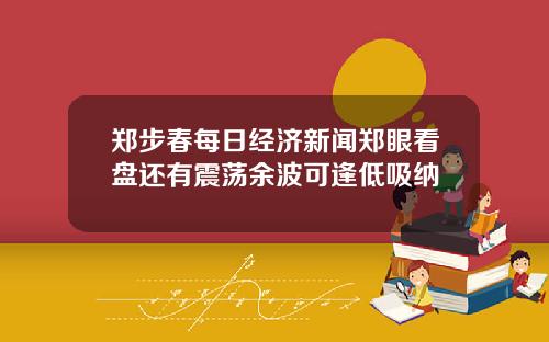 郑步春每日经济新闻郑眼看盘还有震荡余波可逢低吸纳