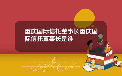 重庆国际信托董事长重庆国际信托董事长是谁