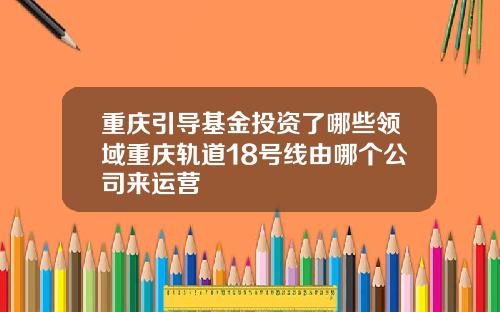 重庆引导基金投资了哪些领域重庆轨道18号线由哪个公司来运营