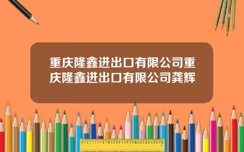 重庆隆鑫进出口有限公司重庆隆鑫进出口有限公司龚辉