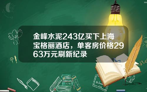 金峰水泥243亿买下上海宝格丽酒店，单客房价格2963万元刷新纪录