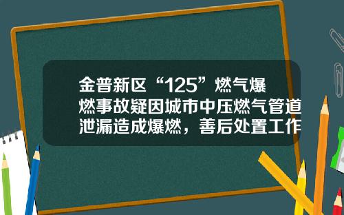 金普新区“125”燃气爆燃事故疑因城市中压燃气管道泄漏造成爆燃，善后处置工作已迅速展开