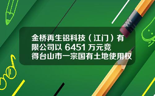 金桥再生铝科技（江门）有限公司以 6451 万元竞得台山市一宗国有土地使用权
