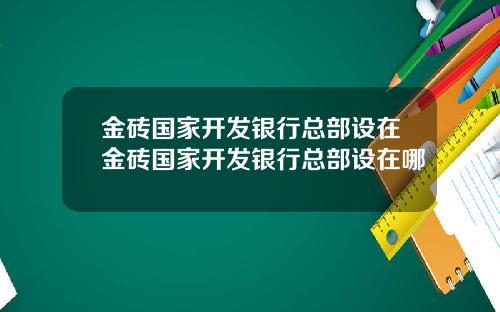 金砖国家开发银行总部设在金砖国家开发银行总部设在哪