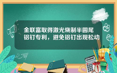 金联富取得激光烧制半圆尾铝钉专利，避免铝钉出现松动