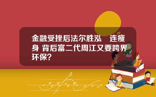金融受挫后法尔胜泓昇连瘦身 背后富二代周江又要跨界环保？
