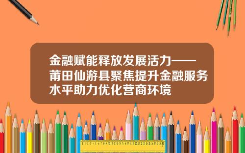 金融赋能释放发展活力——莆田仙游县聚焦提升金融服务水平助力优化营商环境