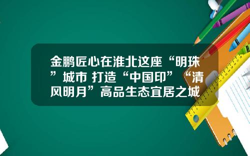 金鹏匠心在淮北这座“明珠”城市 打造“中国印”“清风明月”高品生态宜居之城