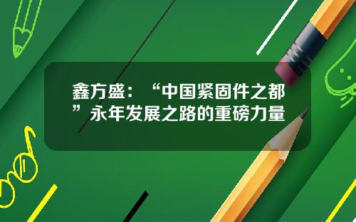 鑫方盛：“中国紧固件之都”永年发展之路的重磅力量